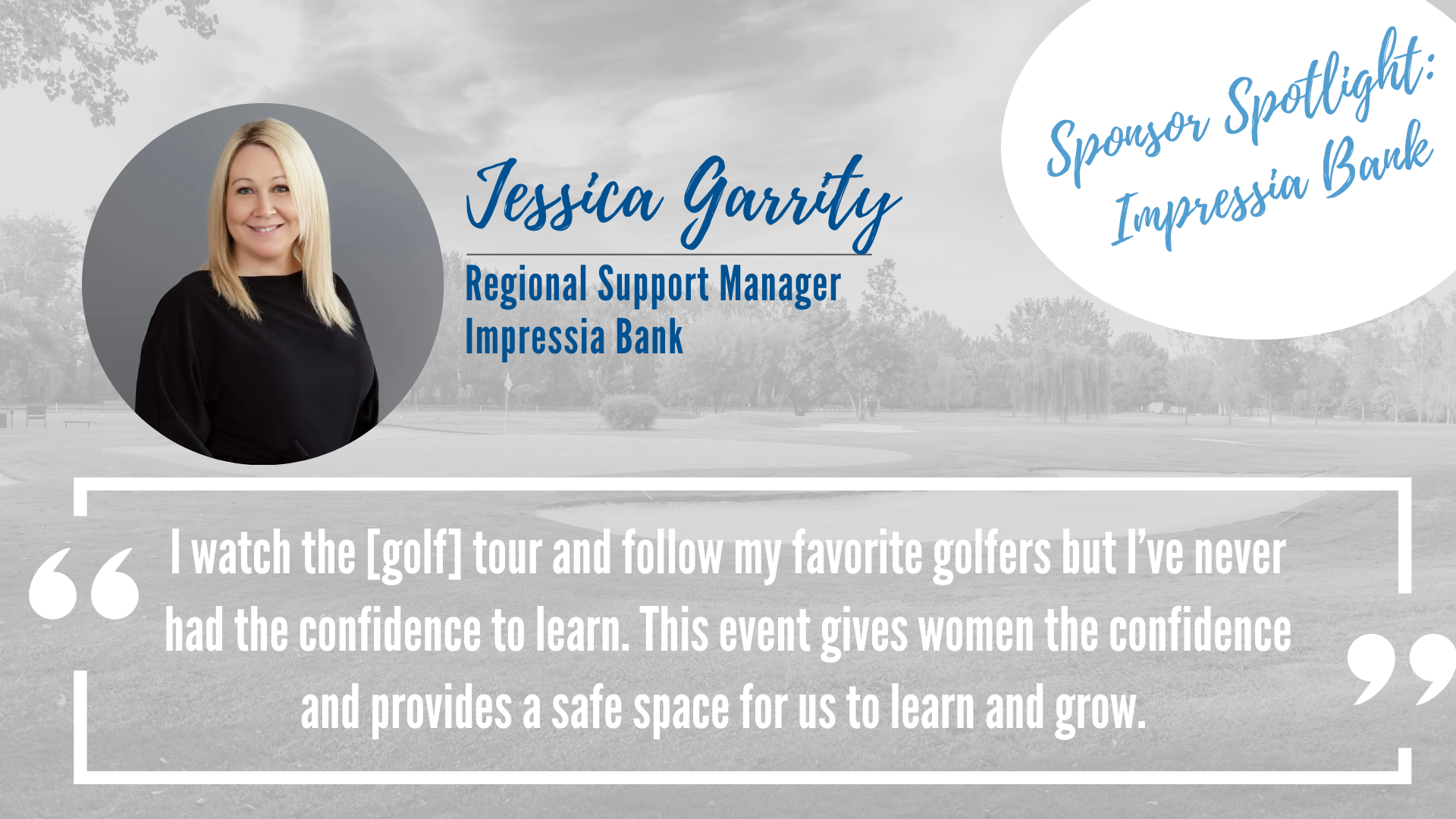 Picture of Jessica Garrity regional support manager for Impressia Bank with a quote " I watch the [golf] tour and follow my favorite golfers but I've never had the confidence to learn. This event gives women the confidences and provides a safe space for us to learn and grow." 
